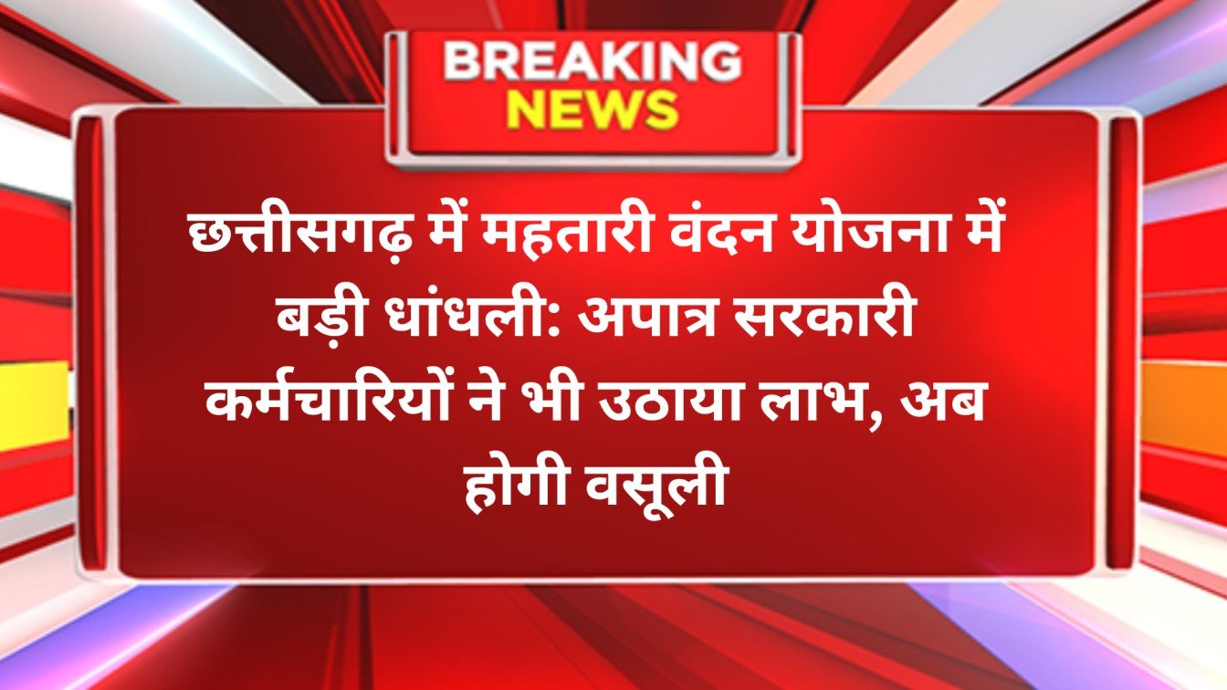छत्तीसगढ़ में महतारी वंदन योजना में बड़ी धांधली: अपात्र सरकारी कर्मचारियों ने भी उठाया लाभ, अब होगी वसूली